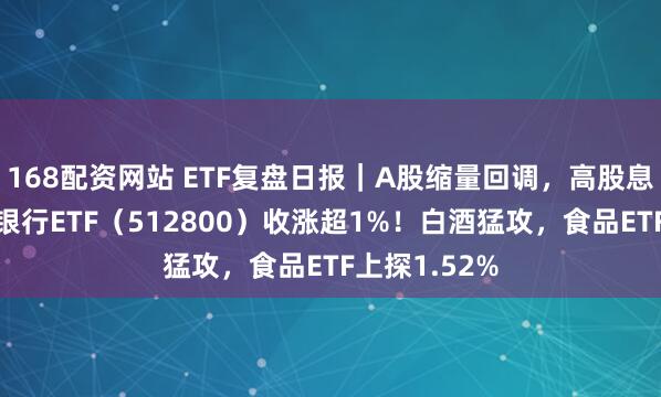 168配资网站 ETF复盘日报｜A股缩量回调，高股息逆市拉升，银行ETF（512800）收涨超1%！白酒猛攻，食品ETF上探1.52%