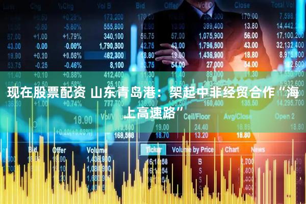 现在股票配资 山东青岛港：架起中非经贸合作“海上高速路”