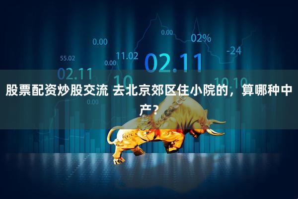 股票配资炒股交流 去北京郊区住小院的，算哪种中产？