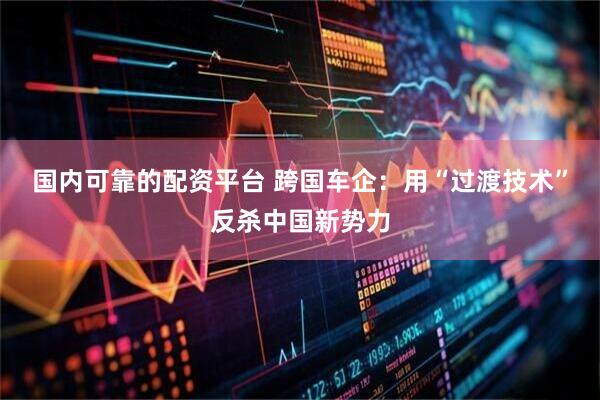 国内可靠的配资平台 跨国车企：用“过渡技术”反杀中国新势力