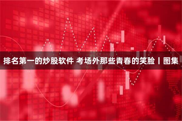 排名第一的炒股软件 考场外那些青春的笑脸丨图集