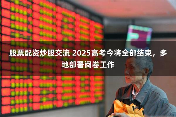 股票配资炒股交流 2025高考今将全部结束，多地部署阅卷工作