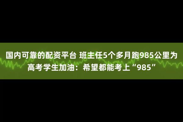 国内可靠的配资平台 班主任5个多月跑985公里为高考学生加油：希望都能考上“985”