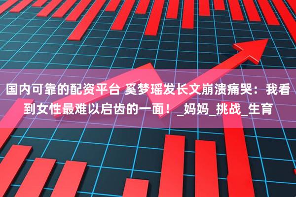 国内可靠的配资平台 奚梦瑶发长文崩溃痛哭：我看到女性最难以启齿的一面！_妈妈_挑战_生育