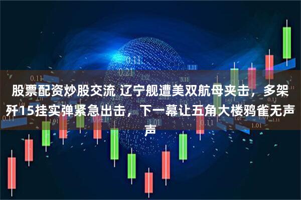股票配资炒股交流 辽宁舰遭美双航母夹击，多架歼15挂实弹紧急出击，下一幕让五角大楼鸦雀无声