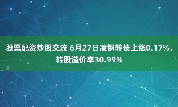 股票配资炒股交流 6月27日凌钢转债上涨0.17%，转股溢价率30.99%