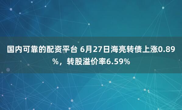 国内可靠的配资平台 6月27日海亮转债上涨0.89%，转股溢价率6.59%