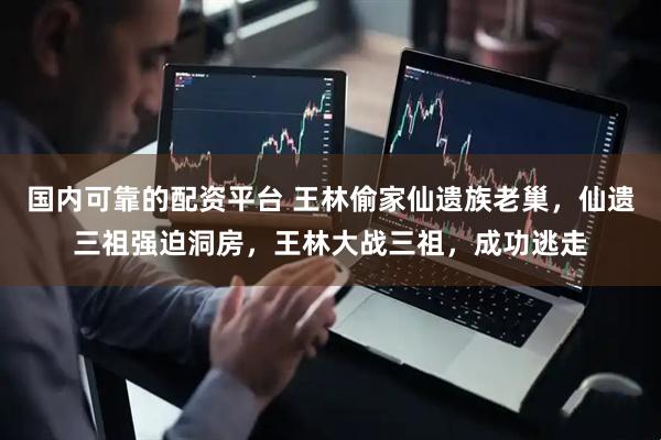 国内可靠的配资平台 王林偷家仙遗族老巢，仙遗三祖强迫洞房，王林大战三祖，成功逃走