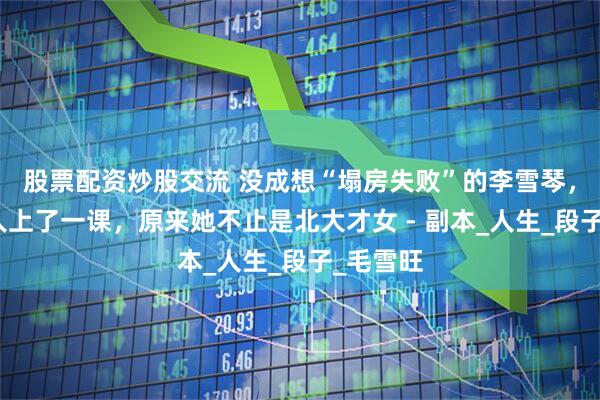 股票配资炒股交流 没成想“塌房失败”的李雪琴，给所有人上了一课，原来她不止是北大才女 - 副本_人生_段子_毛雪旺