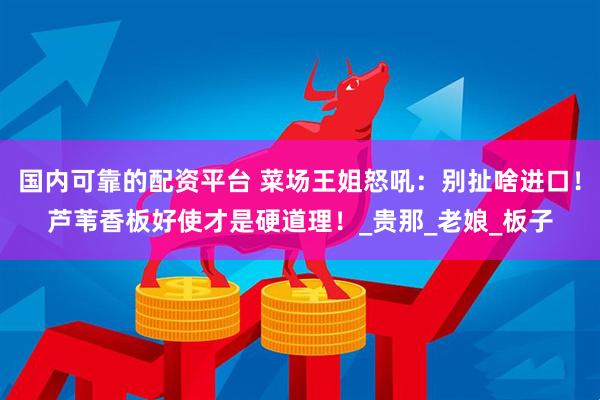 国内可靠的配资平台 菜场王姐怒吼：别扯啥进口！芦苇香板好使才是硬道理！_贵那_老娘_板子