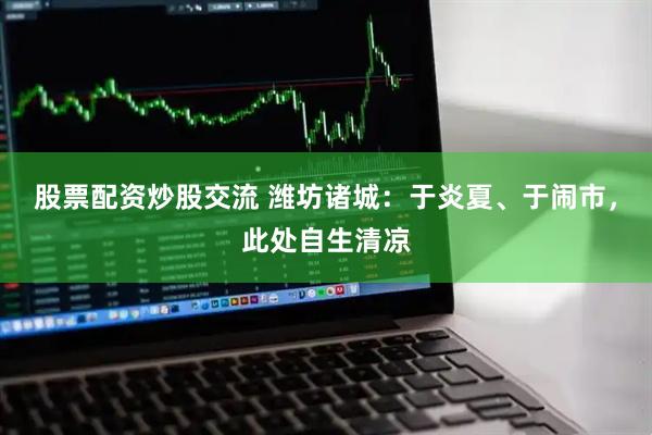 股票配资炒股交流 潍坊诸城：于炎夏、于闹市，此处自生清凉