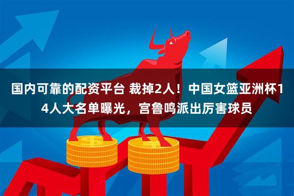国内可靠的配资平台 裁掉2人！中国女篮亚洲杯14人大名单曝光，宫鲁鸣派出厉害球员