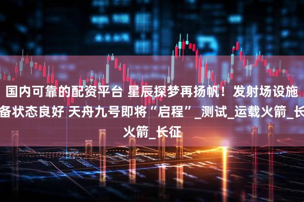 国内可靠的配资平台 星辰探梦再扬帆！发射场设施设备状态良好 天舟九号即将“启程”_测试_运载火箭_长征