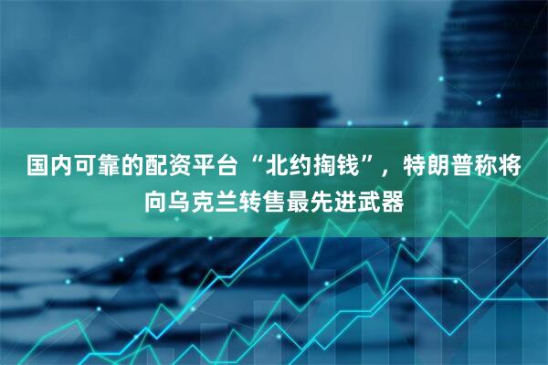 国内可靠的配资平台 “北约掏钱”，特朗普称将向乌克兰转售最先进武器