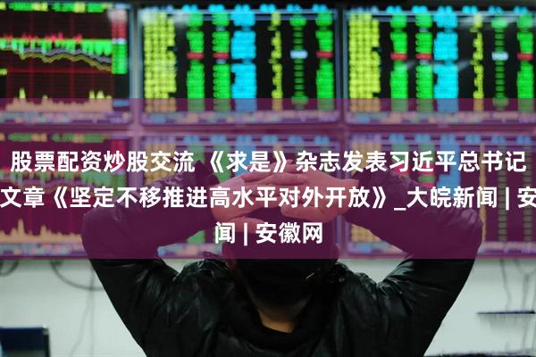 股票配资炒股交流 《求是》杂志发表习近平总书记重要文章《坚定不移推进高水平对外开放》_大皖新闻 | 安徽网