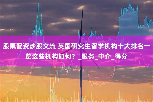 股票配资炒股交流 英国研究生留学机构十大排名一览这些机构如何？_服务_中介_得分