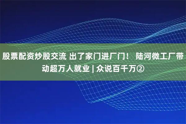 股票配资炒股交流 出了家门进厂门！ 陆河微工厂带动超万人就业 | 众说百千万②