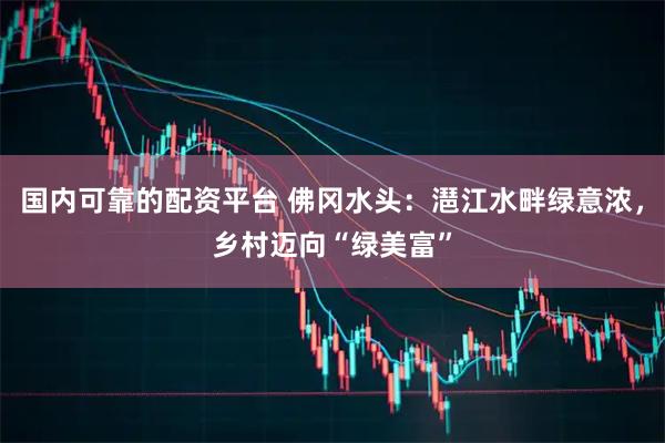国内可靠的配资平台 佛冈水头：潖江水畔绿意浓，乡村迈向“绿美富”