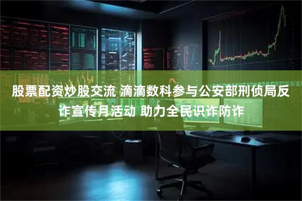 股票配资炒股交流 滴滴数科参与公安部刑侦局反诈宣传月活动 助力全民识诈防诈