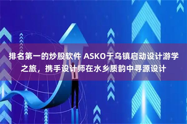 排名第一的炒股软件 ASKO于乌镇启动设计游学之旅，携手设计师在水乡质韵中寻源设计
