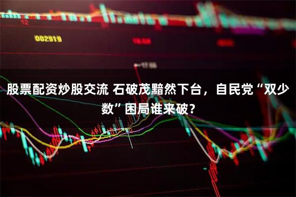 股票配资炒股交流 石破茂黯然下台，自民党“双少数”困局谁来破？