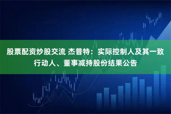 股票配资炒股交流 杰普特：实际控制人及其一致行动人、董事减持股份结果公告