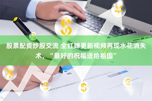 股票配资炒股交流 全红婵更新视频再现水花消失术，“最好的祝福送给祖国”