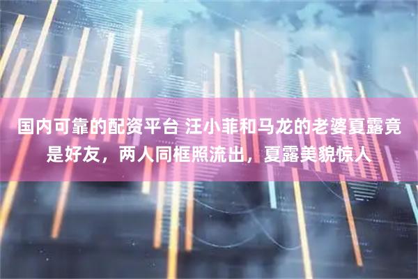 国内可靠的配资平台 汪小菲和马龙的老婆夏露竟是好友，两人同框照流出，夏露美貌惊人