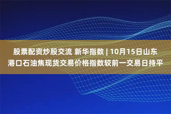 股票配资炒股交流 新华指数 | 10月15日山东港口石油焦现货交易价格指数较前一交易日持平