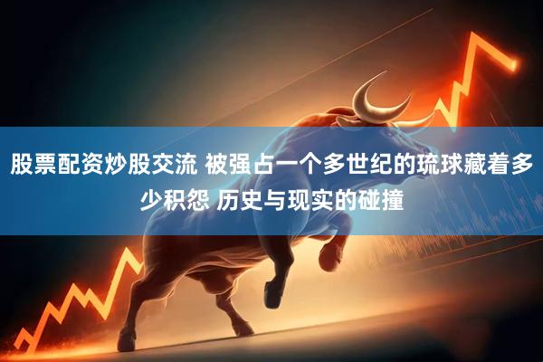 股票配资炒股交流 被强占一个多世纪的琉球藏着多少积怨 历史与现实的碰撞