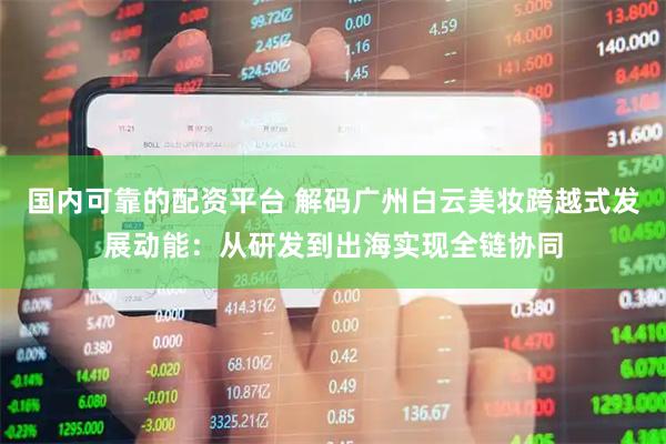 国内可靠的配资平台 解码广州白云美妆跨越式发展动能：从研发到出海实现全链协同