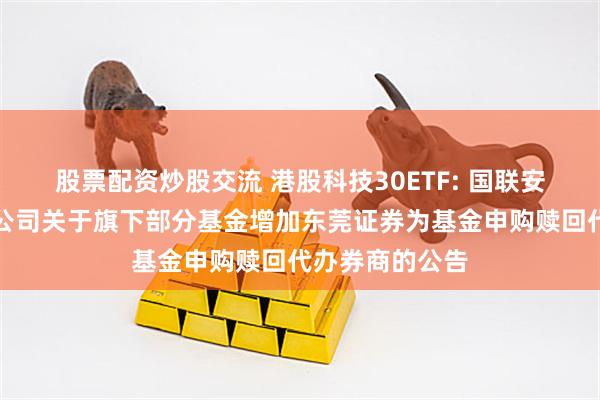 股票配资炒股交流 港股科技30ETF: 国联安基金管理有限公司关于旗下部分基金增加东莞证券为基金申购赎回代办券商的公告