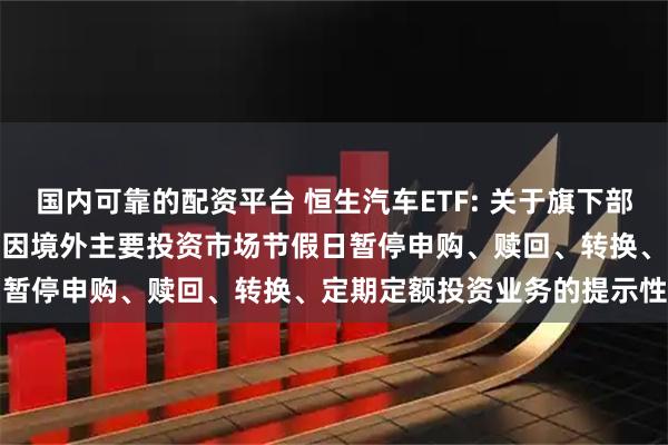 国内可靠的配资平台 恒生汽车ETF: 关于旗下部分基金2025年12月31日因境外主要投资市场节假日暂停申购、赎回、转换、定期定额投资业务的提示性公告