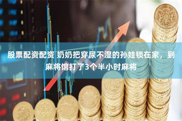 股票配资配资 奶奶把穿尿不湿的孙娃锁在家，到麻将馆打了3个半小时麻将