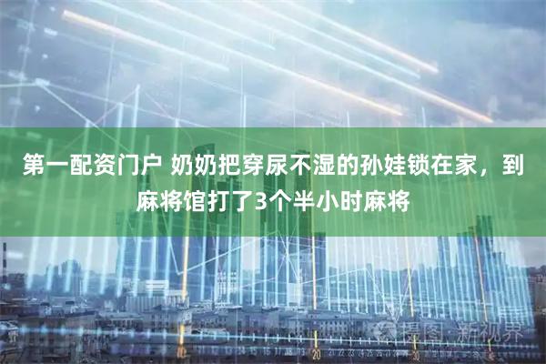 第一配资门户 奶奶把穿尿不湿的孙娃锁在家，到麻将馆打了3个半小时麻将