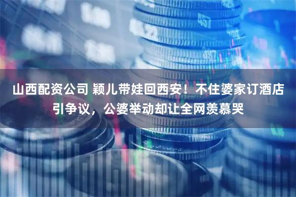 山西配资公司 颖儿带娃回西安！不住婆家订酒店引争议，公婆举动却让全网羡慕哭