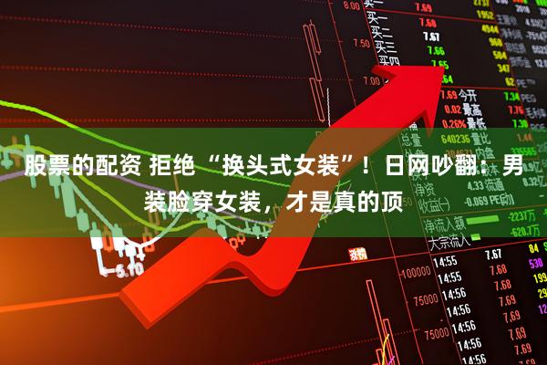 股票的配资 拒绝 “换头式女装”！日网吵翻：男装脸穿女装，才是真的顶