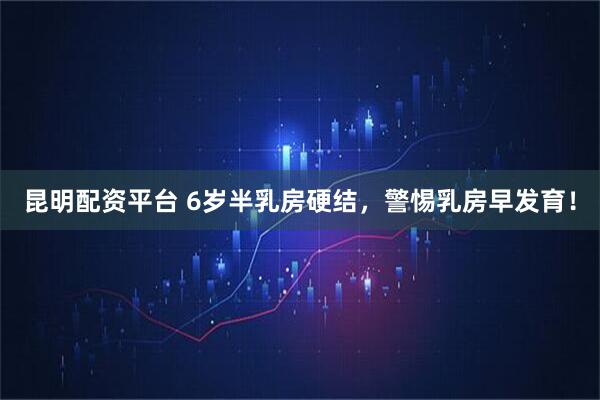 昆明配资平台 6岁半乳房硬结，警惕乳房早发育！
