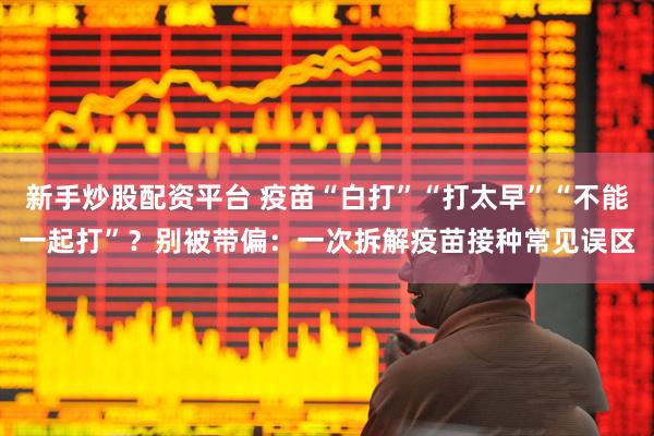 新手炒股配资平台 疫苗“白打”“打太早”“不能一起打”？别被带偏：一次拆解疫苗接种常见误区
