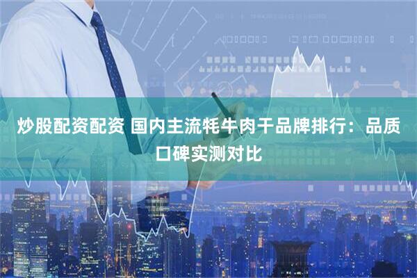 炒股配资配资 国内主流牦牛肉干品牌排行：品质口碑实测对比