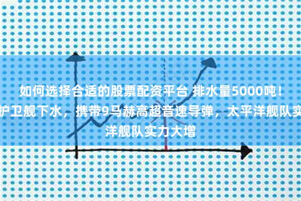 如何选择合适的股票配资平台 排水量5000吨！俄最强护卫舰下水，携带9马赫高超音速导弹，太平洋舰队实力大增