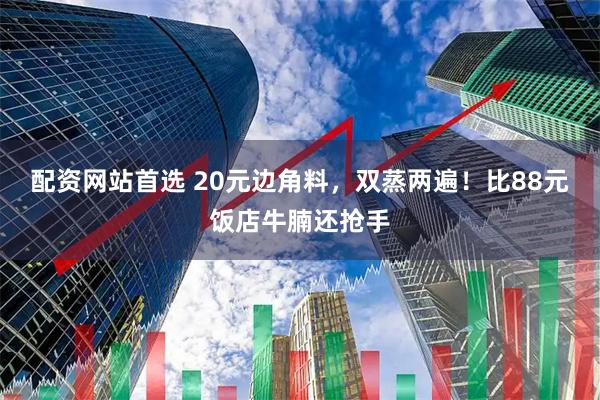 配资网站首选 20元边角料，双蒸两遍！比88元饭店牛腩还抢手