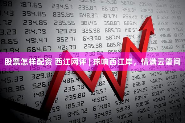 股票怎样配资 西江网评 | 球响西江岸，情满云肇间
