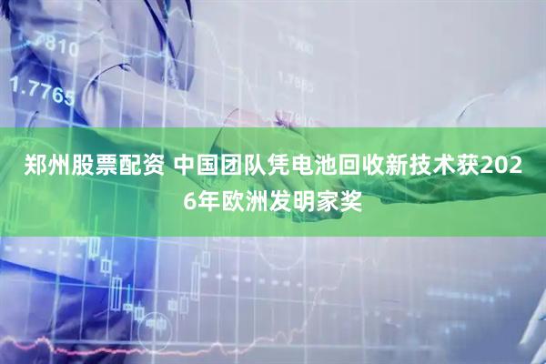 郑州股票配资 中国团队凭电池回收新技术获2026年欧洲发明家奖