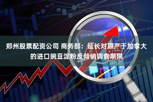 郑州股票配资公司 商务部：延长对原产于加拿大的进口豌豆淀粉反倾销调查期限