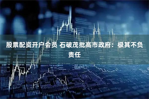 股票配资开户会员 石破茂批高市政府：极其不负责任