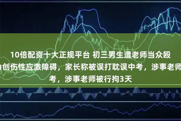 10倍配资十大正规平台 初三男生遭老师当众殴打，诊断为创伤性应激障碍，家长称被误打耽误中考，涉事老师被行拘3天