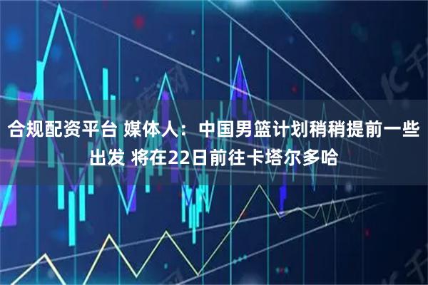 合规配资平台 媒体人：中国男篮计划稍稍提前一些出发 将在22日前往卡塔尔多哈