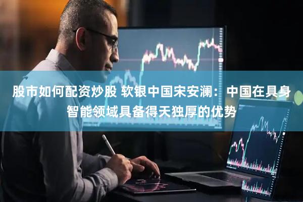股市如何配资炒股 软银中国宋安澜：中国在具身智能领域具备得天独厚的优势