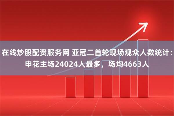 在线炒股配资服务网 亚冠二首轮现场观众人数统计：申花主场24024人最多，场均4663人